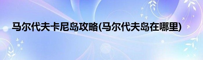 馬爾代夫卡尼島攻略(馬爾代夫島在哪里)