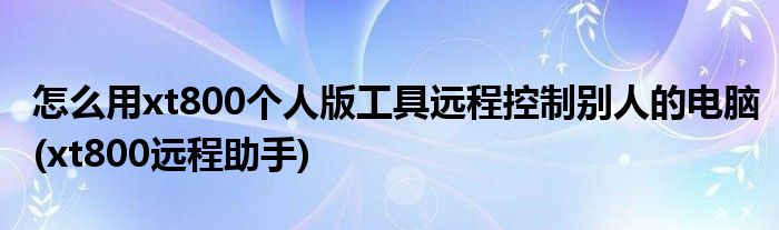 怎么用xt800個人版工具遠程控制別人的電腦(xt800遠程助手)