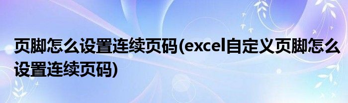 頁腳怎么設(shè)置連續(xù)頁碼(excel自定義頁腳怎么設(shè)置連續(xù)頁碼)