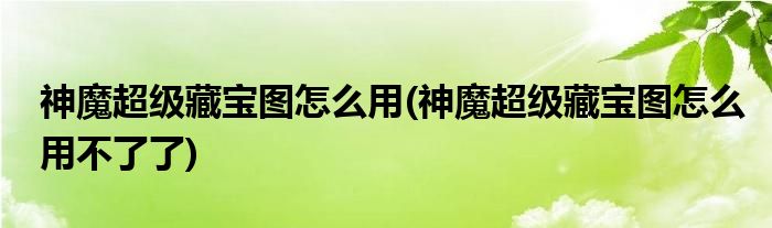 神魔超級(jí)藏寶圖怎么用(神魔超級(jí)藏寶圖怎么用不了了)