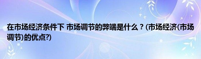 在市場經濟條件下 市場調節(jié)的弊端是什么？(市場經濟(市場調節(jié))的優(yōu)點?)