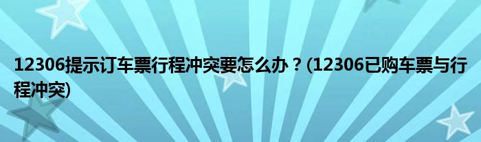 12306提示訂車票行程沖突要怎么辦？(12306已購(gòu)車票與行程沖突)