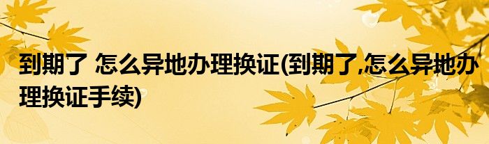 到期了 怎么異地辦理?yè)Q證(到期了,怎么異地辦理?yè)Q證手續(xù))