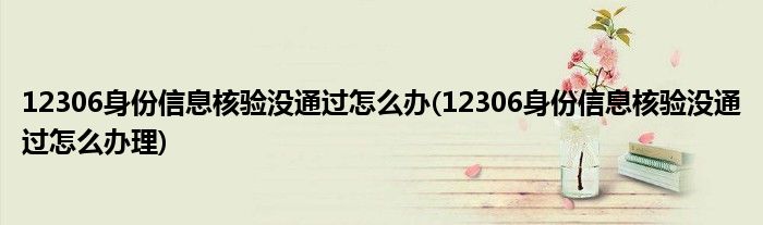 12306身份信息核驗沒通過怎么辦(12306身份信息核驗沒通過怎么辦理)