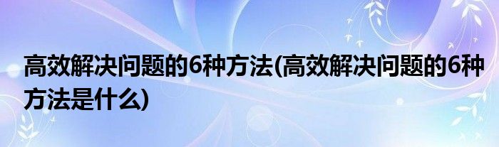 高效解決問(wèn)題的6種方法(高效解決問(wèn)題的6種方法是什么)