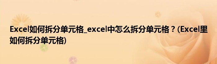 Excel如何拆分單元格_excel中怎么拆分單元格？(Excel里如何拆分單元格)