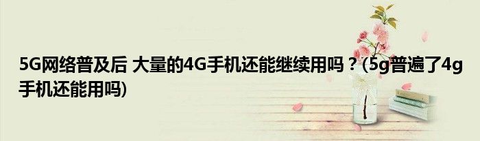 5G網(wǎng)絡(luò)普及后 大量的4G手機(jī)還能繼續(xù)用嗎？(5g普遍了4g手機(jī)還能用嗎)