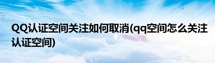 QQ認證空間關注如何取消(qq空間怎么關注認證空間)