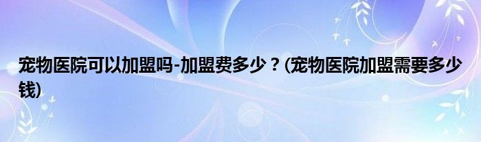 寵物醫(yī)院可以加盟嗎-加盟費多少？(寵物醫(yī)院加盟需要多少錢)