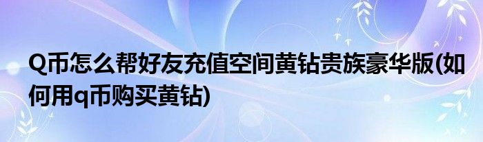 Q幣怎么幫好友充值空間黃鉆貴族豪華版(如何用q幣購買黃鉆)