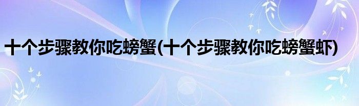 十個(gè)步驟教你吃螃蟹(十個(gè)步驟教你吃螃蟹蝦)