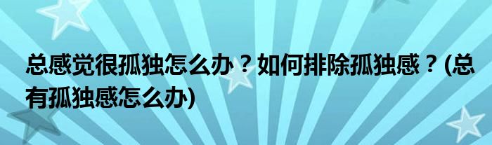 總感覺很孤獨(dú)怎么辦？如何排除孤獨(dú)感？(總有孤獨(dú)感怎么辦)