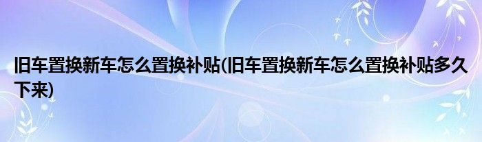 舊車置換新車怎么置換補貼(舊車置換新車怎么置換補貼多久下來)