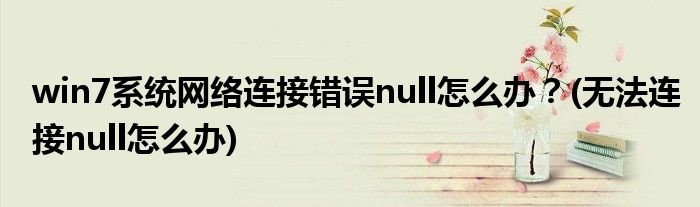 win7系統(tǒng)網(wǎng)絡(luò)連接錯(cuò)誤null怎么辦？(無法連接null怎么辦)