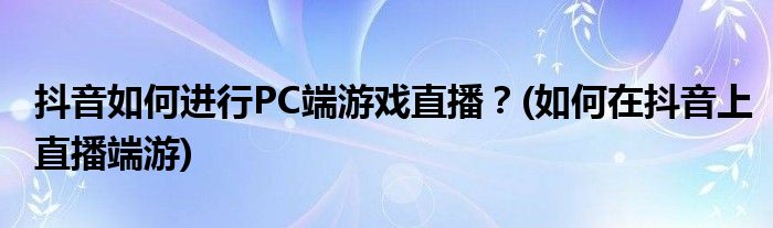 抖音如何進行PC端游戲直播？(如何在抖音上直播端游)