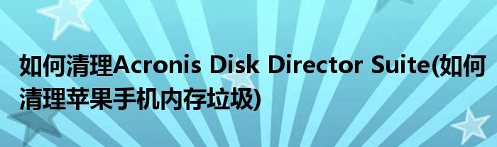 如何清理Acronis Disk Director Suite(如何清理蘋果手機(jī)內(nèi)存垃圾)