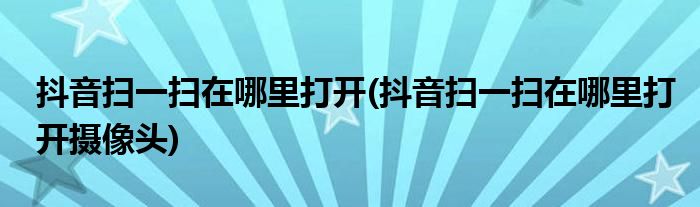 抖音掃一掃在哪里打開(抖音掃一掃在哪里打開攝像頭)