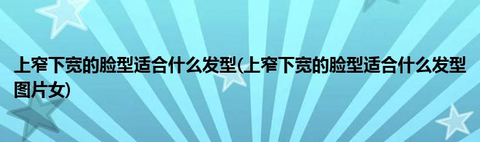 上窄下寬的臉型適合什么發(fā)型(上窄下寬的臉型適合什么發(fā)型圖片女)