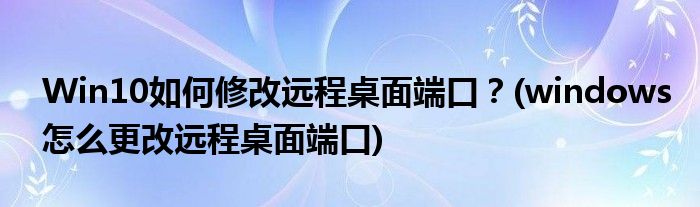 Win10如何修改遠(yuǎn)程桌面端口？(windows怎么更改遠(yuǎn)程桌面端口)