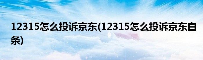 12315怎么投訴京東(12315怎么投訴京東白條)