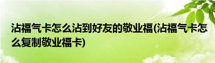 沾福氣卡怎么沾到好友的敬業(yè)福(沾福氣卡怎么復(fù)制敬業(yè)?？?