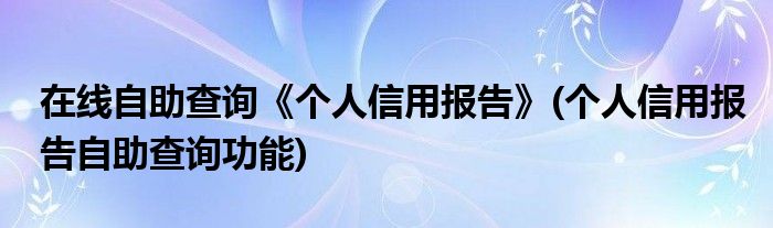 在線自助查詢《個(gè)人信用報(bào)告》(個(gè)人信用報(bào)告自助查詢功能)