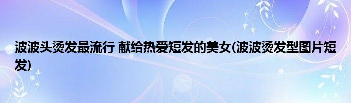 波波頭燙發(fā)最流行 獻(xiàn)給熱愛(ài)短發(fā)的美女(波波燙發(fā)型圖片短發(fā))