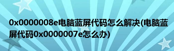 0x0000008e電腦藍(lán)屏代碼怎么解決(電腦藍(lán)屏代碼0x0000007e怎么辦)