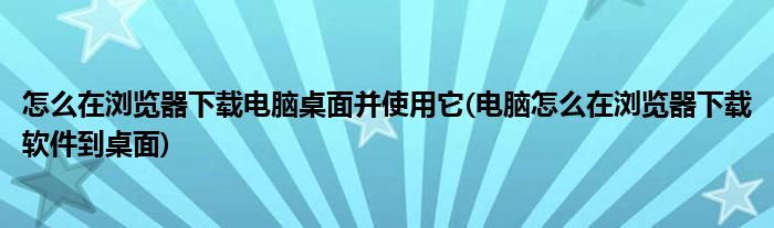 怎么在瀏覽器下載電腦桌面并使用它(電腦怎么在瀏覽器下載軟件到桌面)