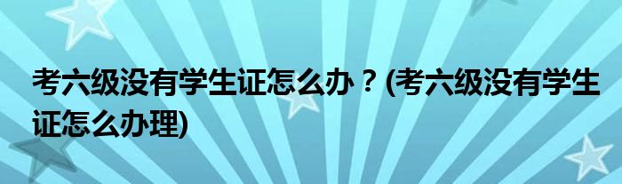 考六級沒有學(xué)生證怎么辦？(考六級沒有學(xué)生證怎么辦理)