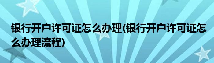 銀行開戶許可證怎么辦理(銀行開戶許可證怎么辦理流程)