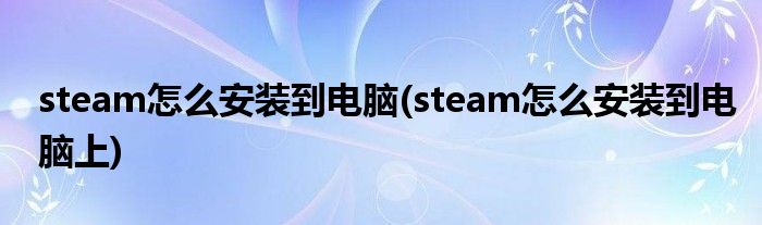 steam怎么安裝到電腦(steam怎么安裝到電腦上)