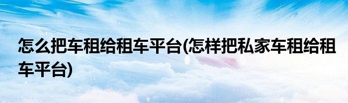 怎么把車租給租車平臺(怎樣把私家車租給租車平臺)