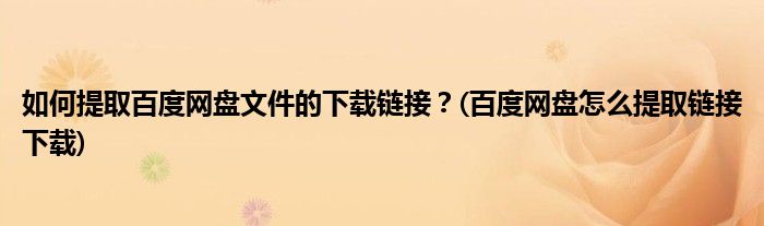 如何提取百度網(wǎng)盤文件的下載鏈接？(百度網(wǎng)盤怎么提取鏈接下載)