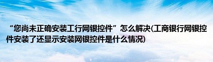 “您尚未正確安裝工行網(wǎng)銀控件”怎么解決(工商銀行網(wǎng)銀控件安裝了還顯示安裝網(wǎng)銀控件是什么情況)