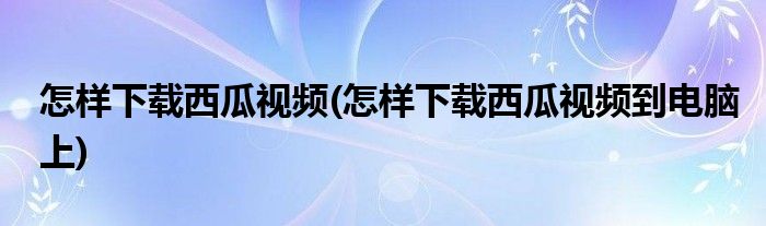 怎樣下載西瓜視頻(怎樣下載西瓜視頻到電腦上)