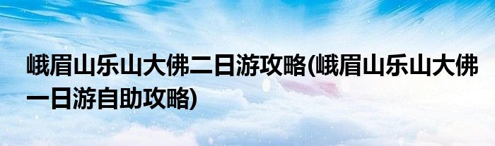 峨眉山樂(lè)山大佛二日游攻略(峨眉山樂(lè)山大佛一日游自助攻略)