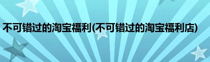 不可錯過的淘寶福利(不可錯過的淘寶福利店)