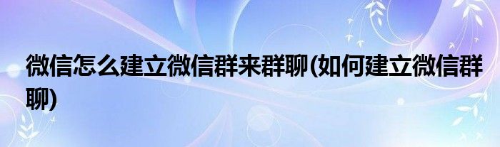 微信怎么建立微信群來(lái)群聊(如何建立微信群聊)