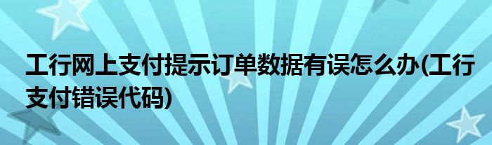 工行網(wǎng)上支付提示訂單數(shù)據(jù)有誤怎么辦(工行支付錯(cuò)誤代碼)