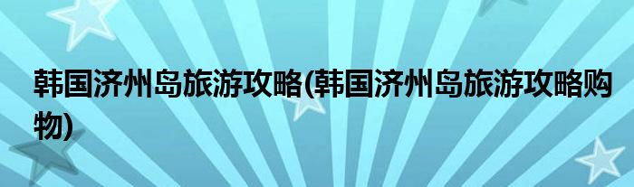 韓國濟(jì)州島旅游攻略(韓國濟(jì)州島旅游攻略購物)