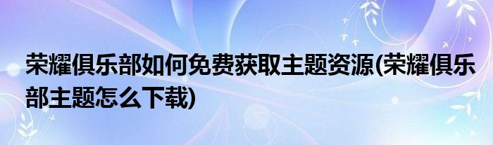 榮耀俱樂部如何免費獲取主題資源(榮耀俱樂部主題怎么下載)