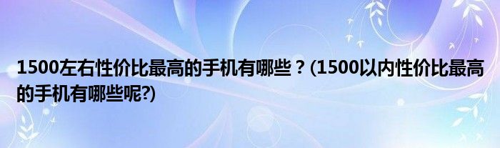 1500左右性價(jià)比最高的手機(jī)有哪些？(1500以內(nèi)性價(jià)比最高的手機(jī)有哪些呢?)