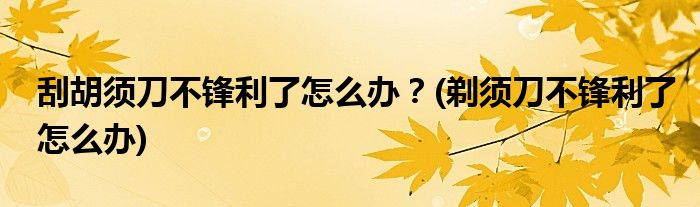 刮胡須刀不鋒利了怎么辦？(剃須刀不鋒利了怎么辦)