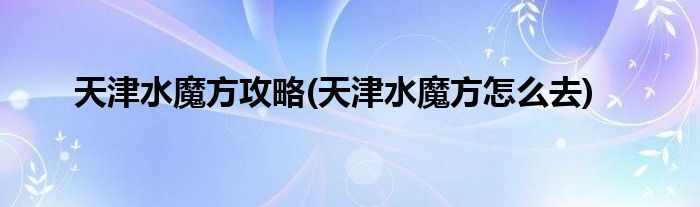 天津水魔方攻略(天津水魔方怎么去)