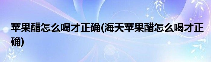 蘋果醋怎么喝才正確(海天蘋果醋怎么喝才正確)