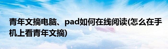 青年文摘電腦、pad如何在線閱讀(怎么在手機上看青年文摘)