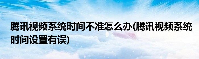 騰訊視頻系統(tǒng)時(shí)間不準(zhǔn)怎么辦(騰訊視頻系統(tǒng)時(shí)間設(shè)置有誤)