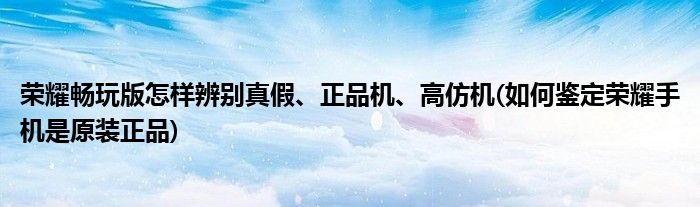 榮耀暢玩版怎樣辨別真假、正品機(jī)、高仿機(jī)(如何鑒定榮耀手機(jī)是原裝正品)