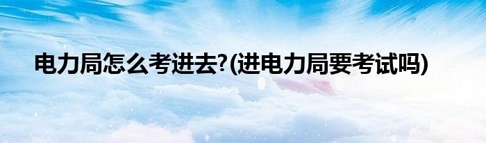 電力局怎么考進(jìn)去?(進(jìn)電力局要考試嗎)